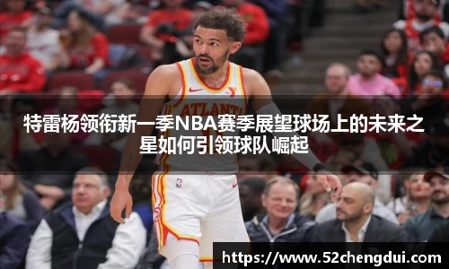 特雷杨领衔新一季NBA赛季展望球场上的未来之星如何引领球队崛起